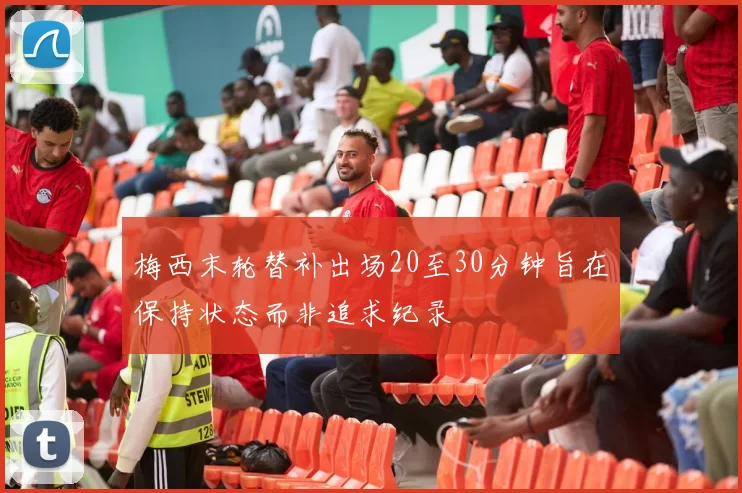 梅西末轮替补出场20至30分钟旨在保持状态而非追求纪录