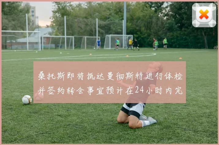 桑托斯即将抵达曼彻斯特进行体检并签约转会事宜预计在24小时内完成
