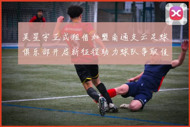 吴星宇正式租借加盟南通支云足球俱乐部开启新征程助力球队争取佳绩
