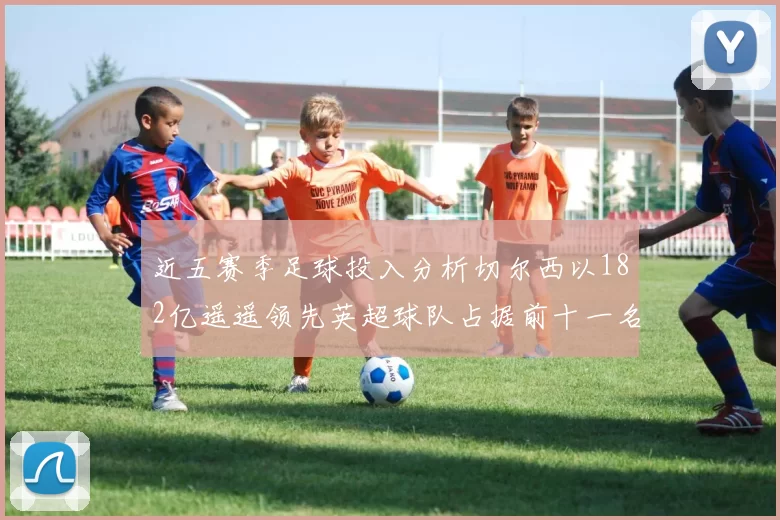 近五赛季足球投入分析切尔西以182亿遥遥领先英超球队占据前十一名