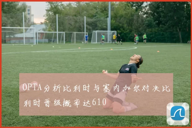OPTA分析比利时与塞内加尔对决比利时晋级概率达610